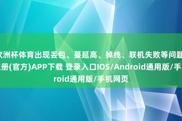 欧洲杯体育出现丢包、蔓延高、掉线、联机失败等问题-开云注册(官方)APP下载 登录入口IOS/Android通用版/手机网页