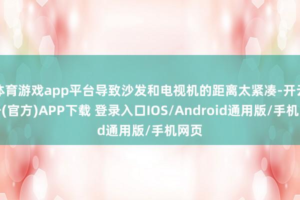 体育游戏app平台导致沙发和电视机的距离太紧凑-开云注册(官方)APP下载 登录入口IOS/Android通用版/手机网页