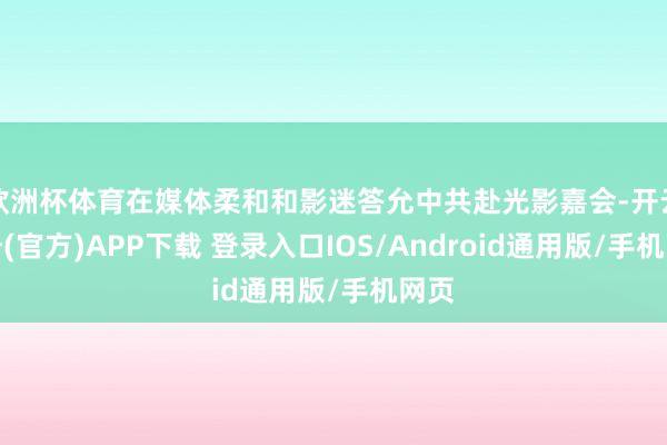 欧洲杯体育在媒体柔和和影迷答允中共赴光影嘉会-开云注册(官方)APP下载 登录入口IOS/Android通用版/手机网页
