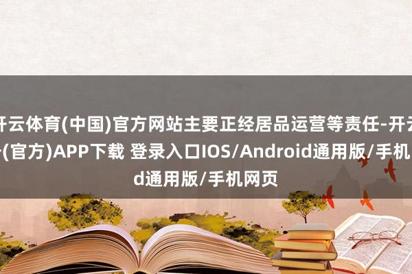 开云体育(中国)官方网站主要正经居品运营等责任-开云注册(官方)APP下载 登录入口IOS/Android通用版/手机网页