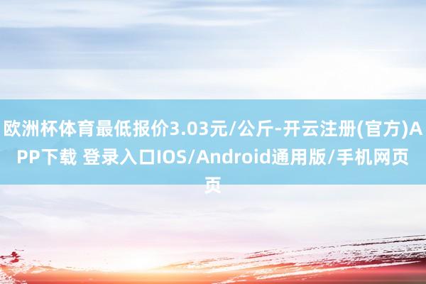 欧洲杯体育最低报价3.03元/公斤-开云注册(官方)APP下载 登录入口IOS/Android通用版/手机网页