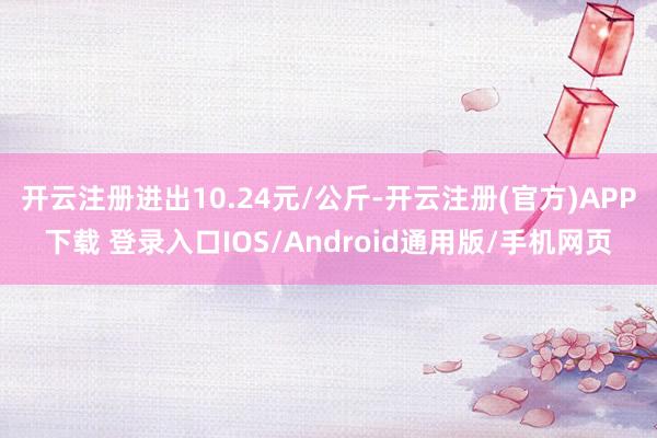 开云注册进出10.24元/公斤-开云注册(官方)APP下载 登录入口IOS/Android通用版/手机网页