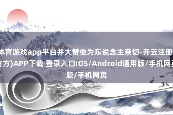 体育游戏app平台并大赞他为东说念主亲切-开云注册(官方)APP下载 登录入口IOS/Android通用版/手机网页