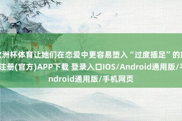 欧洲杯体育让她们在恋爱中更容易堕入“过度插足”的旋涡-开云注册(官方)APP下载 登录入口IOS/Android通用版/手机网页