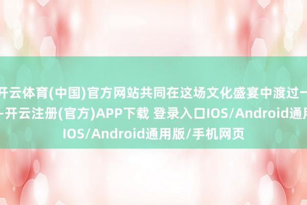开云体育(中国)官方网站共同在这场文化盛宴中渡过一个充实的周末-开云注册(官方)APP下载 登录入口IOS/Android通用版/手机网页