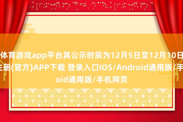 体育游戏app平台其公示时辰为12月5日至12月10日-开云注册(官方)APP下载 登录入口IOS/Android通用版/手机网页