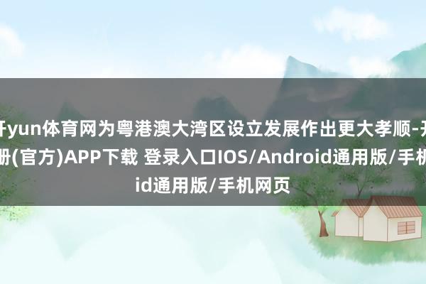 开yun体育网为粤港澳大湾区设立发展作出更大孝顺-开云注册(官方)APP下载 登录入口IOS/Android通用版/手机网页