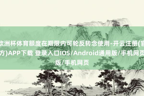 欧洲杯体育额度在期限内可轮反转念使用-开云注册(官方)APP下载 登录入口IOS/Android通用版/手机网页