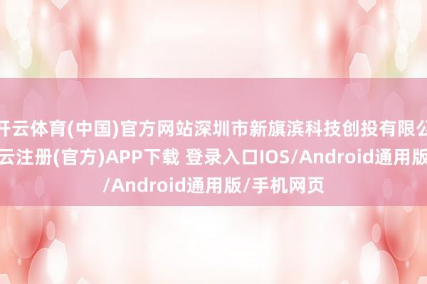 开云体育(中国)官方网站深圳市新旗滨科技创投有限公司开采-开云注册(官方)APP下载 登录入口IOS/Android通用版/手机网页