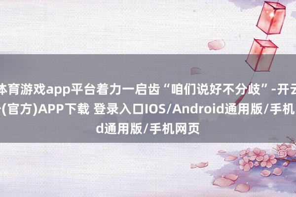 体育游戏app平台着力一启齿“咱们说好不分歧”-开云注册(官方)APP下载 登录入口IOS/Android通用版/手机网页