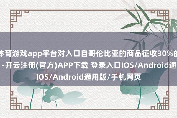 体育游戏app平台对入口自哥伦比亚的商品征收30%的“安全附加税”-开云注册(官方)APP下载 登录入口IOS/Android通用版/手机网页