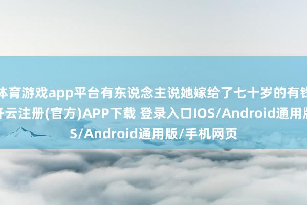 体育游戏app平台有东说念主说她嫁给了七十岁的有钱东说念主-开云注册(官方)APP下载 登录入口IOS/Android通用版/手机网页
