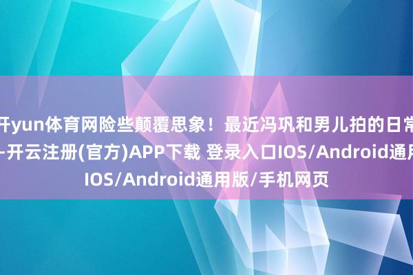 开yun体育网险些颠覆思象！最近冯巩和男儿拍的日常段子火出圈了-开云注册(官方)APP下载 登录入口IOS/Android通用版/手机网页