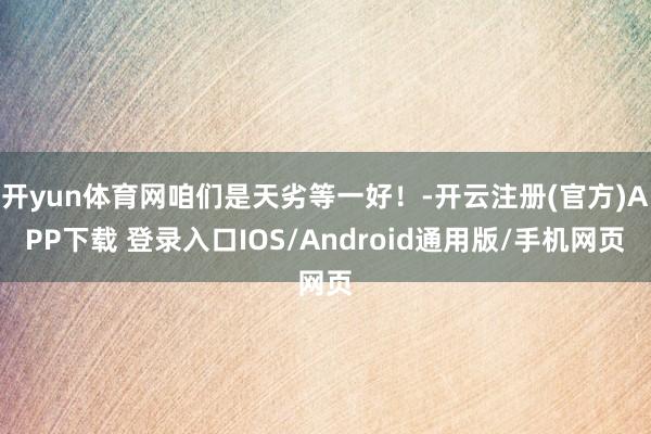 开yun体育网咱们是天劣等一好！-开云注册(官方)APP下载 登录入口IOS/Android通用版/手机网页
