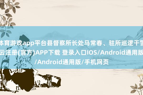 体育游戏app平台县督察所长处马常春、驻所巡逻干警等作陪-开云注册(官方)APP下载 登录入口IOS/Android通用版/手机网页