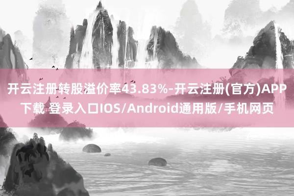 开云注册转股溢价率43.83%-开云注册(官方)APP下载 登录入口IOS/Android通用版/手机网页