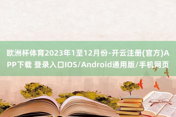 欧洲杯体育 2023年1至12月份-开云注册(官方)APP下载 登录入口IOS/Android通用版/手机网页