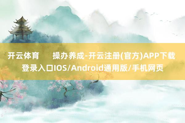 开云体育 操办养成-开云注册(官方)APP下载 登录入口IOS/Android通用版/手机网页