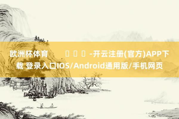 欧洲杯体育        			-开云注册(官方)APP下载 登录入口IOS/Android通用版/手机网页