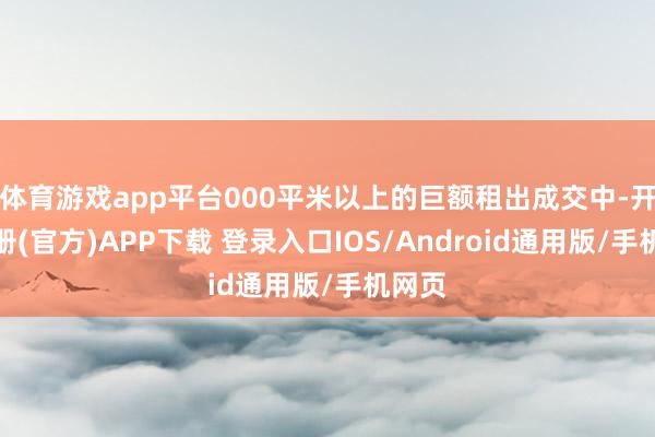 体育游戏app平台000平米以上的巨额租出成交中-开云注册(官方)APP下载 登录入口IOS/Android通用版/手机网页