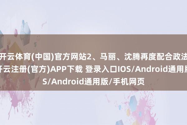 开云体育(中国)官方网站2、马丽、沈腾再度配合政法题材小品-开云注册(官方)APP下载 登录入口IOS/Android通用版/手机网页