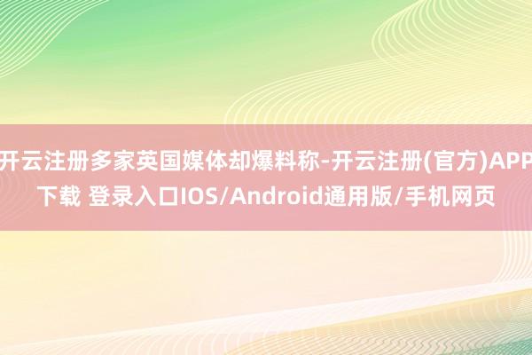开云注册多家英国媒体却爆料称-开云注册(官方)APP下载 登录入口IOS/Android通用版/手机网页