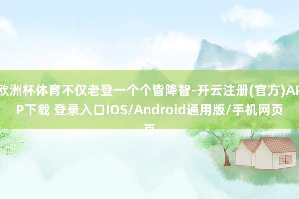 欧洲杯体育不仅老登一个个皆降智-开云注册(官方)APP下载 登录入口IOS/Android通用版/手机网页