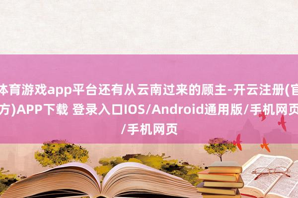 体育游戏app平台还有从云南过来的顾主-开云注册(官方)APP下载 登录入口IOS/Android通用版/手机网页