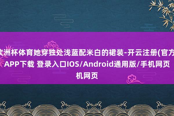 欧洲杯体育她穿独处浅蓝配米白的裙装-开云注册(官方)APP下载 登录入口IOS/Android通用版/手机网页