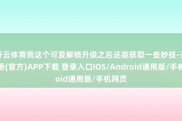 开云体育而这个可爱解锁升级之后还能获取一些妙技-开云注册(官方)APP下载 登录入口IOS/Android通用版/手机网页