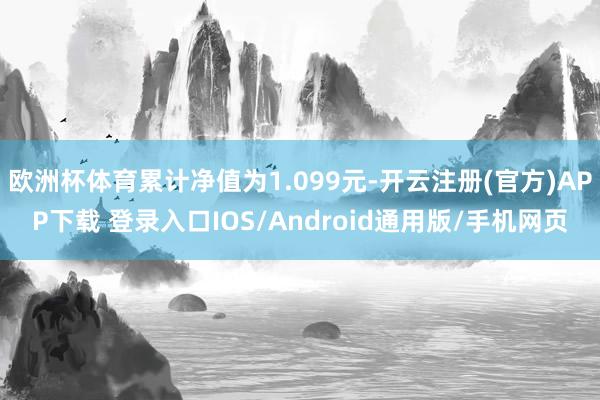 欧洲杯体育累计净值为1.099元-开云注册(官方)APP下载 登录入口IOS/Android通用版/手机网页
