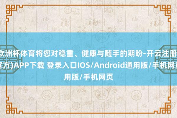 欧洲杯体育将您对稳重、健康与随手的期盼-开云注册(官方)APP下载 登录入口IOS/Android通用版/手机网页