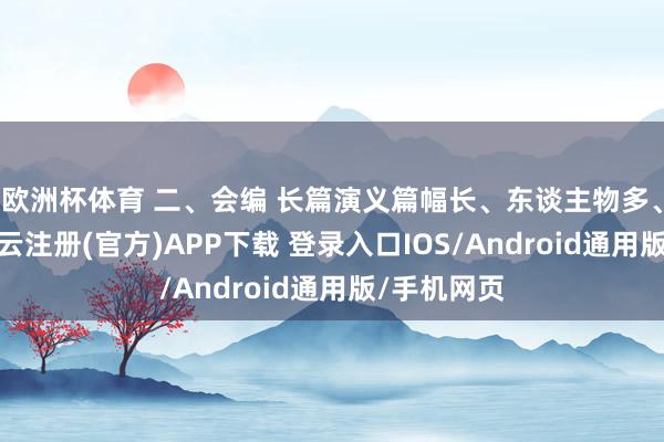 欧洲杯体育 二、会编 长篇演义篇幅长、东谈主物多、陈迹杂-开云注册(官方)APP下载 登录入口IOS/Android通用版/手机网页