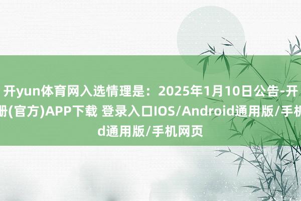 开yun体育网入选情理是：2025年1月10日公告-开云注册(官方)APP下载 登录入口IOS/Android通用版/手机网页