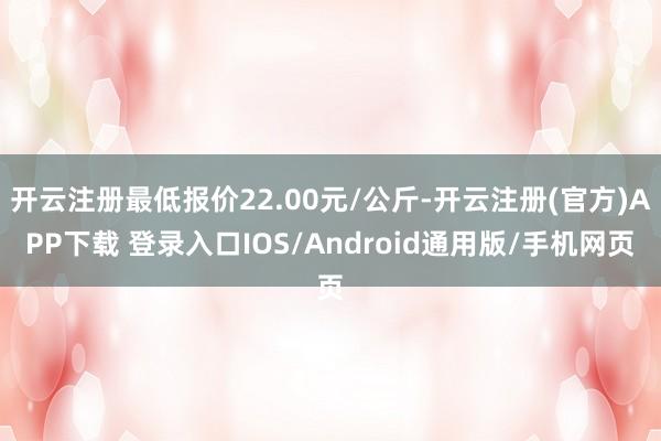 开云注册最低报价22.00元/公斤-开云注册(官方)APP下载 登录入口IOS/Android通用版/手机网页