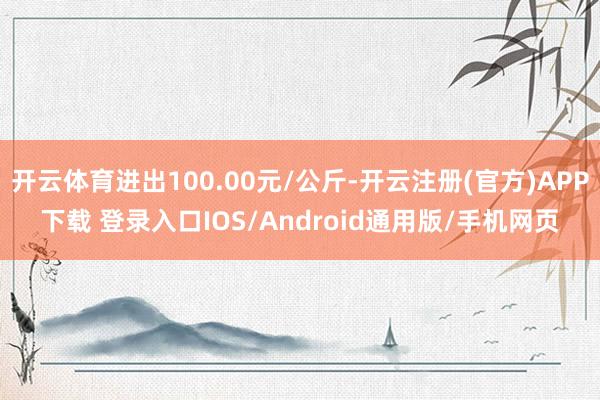 开云体育进出100.00元/公斤-开云注册(官方)APP下载 登录入口IOS/Android通用版/手机网页