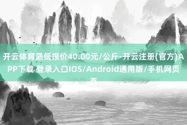 开云体育最低报价40.00元/公斤-开云注册(官方)APP下载 登录入口IOS/Android通用版/手机网页