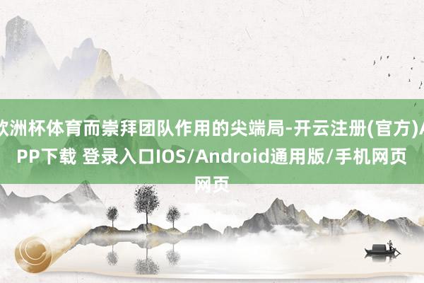欧洲杯体育而崇拜团队作用的尖端局-开云注册(官方)APP下载 登录入口IOS/Android通用版/手机网页