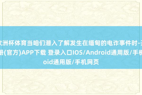 欧洲杯体育当咱们潜入了解发生在缅甸的电诈事件时-开云注册(官方)APP下载 登录入口IOS/Android通用版/手机网页