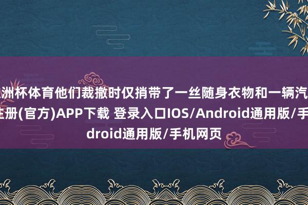 欧洲杯体育他们裁撤时仅捎带了一丝随身衣物和一辆汽车-开云注册(官方)APP下载 登录入口IOS/Android通用版/手机网页