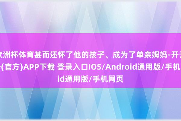 欧洲杯体育甚而还怀了他的孩子、成为了单亲姆妈-开云注册(官方)APP下载 登录入口IOS/Android通用版/手机网页