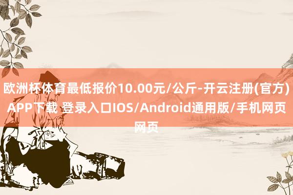 欧洲杯体育最低报价10.00元/公斤-开云注册(官方)APP下载 登录入口IOS/Android通用版/手机网页