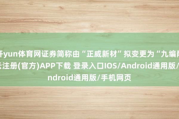 开yun体育网证券简称由“正威新材”拟变更为“九编削材”-开云注册(官方)APP下载 登录入口IOS/Android通用版/手机网页