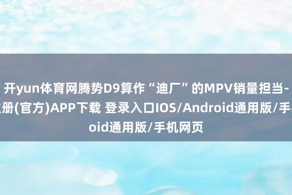 开yun体育网腾势D9算作“迪厂”的MPV销量担当-开云注册(官方)APP下载 登录入口IOS/Android通用版/手机网页
