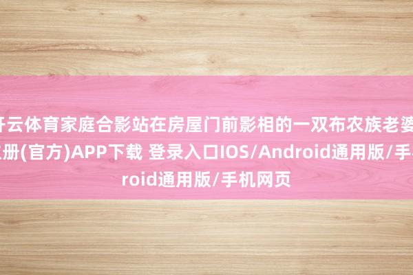 开云体育家庭合影站在房屋门前影相的一双布农族老婆-开云注册(官方)APP下载 登录入口IOS/Android通用版/手机网页