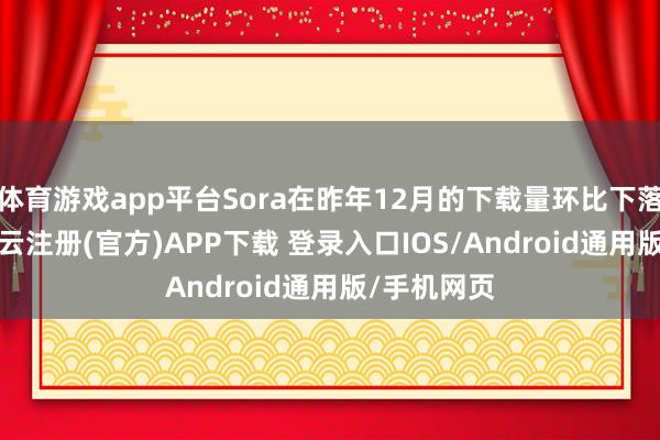体育游戏app平台Sora在昨年12月的下载量环比下落了32%-开云注册(官方)APP下载 登录入口IOS/Android通用版/手机网页