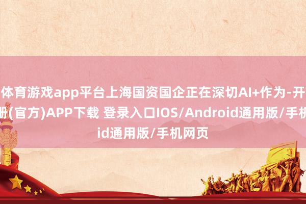 体育游戏app平台上海国资国企正在深切AI+作为-开云注册(官方)APP下载 登录入口IOS/Android通用版/手机网页