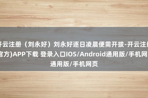 开云注册（刘永好）刘永好逐日凌晨便需开拔-开云注册(官方)APP下载 登录入口IOS/Android通用版/手机网页
