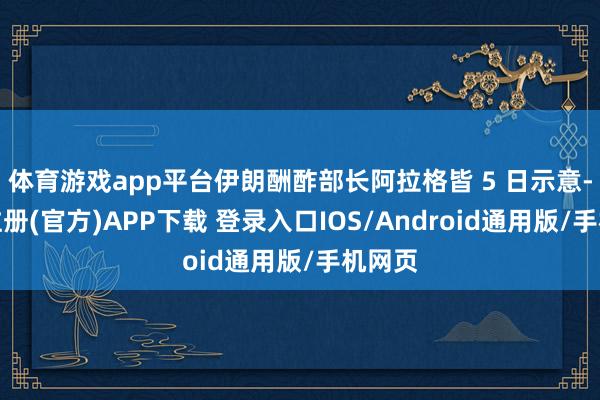 体育游戏app平台伊朗酬酢部长阿拉格皆 5 日示意-开云注册(官方)APP下载 登录入口IOS/Android通用版/手机网页