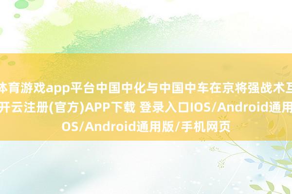 体育游戏app平台中国中化与中国中车在京将强战术互助框架条约-开云注册(官方)APP下载 登录入口IOS/Android通用版/手机网页